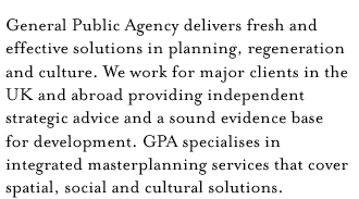 General Public Agency delivers fresh and effective solutions in planning, regeneration and culture. We work for major clients in the UK and abroad providing independent strategic advice and a sound evidence base for development. GPA specialises in integrated masterplanning services that cover spatial, social and cultural solutions.